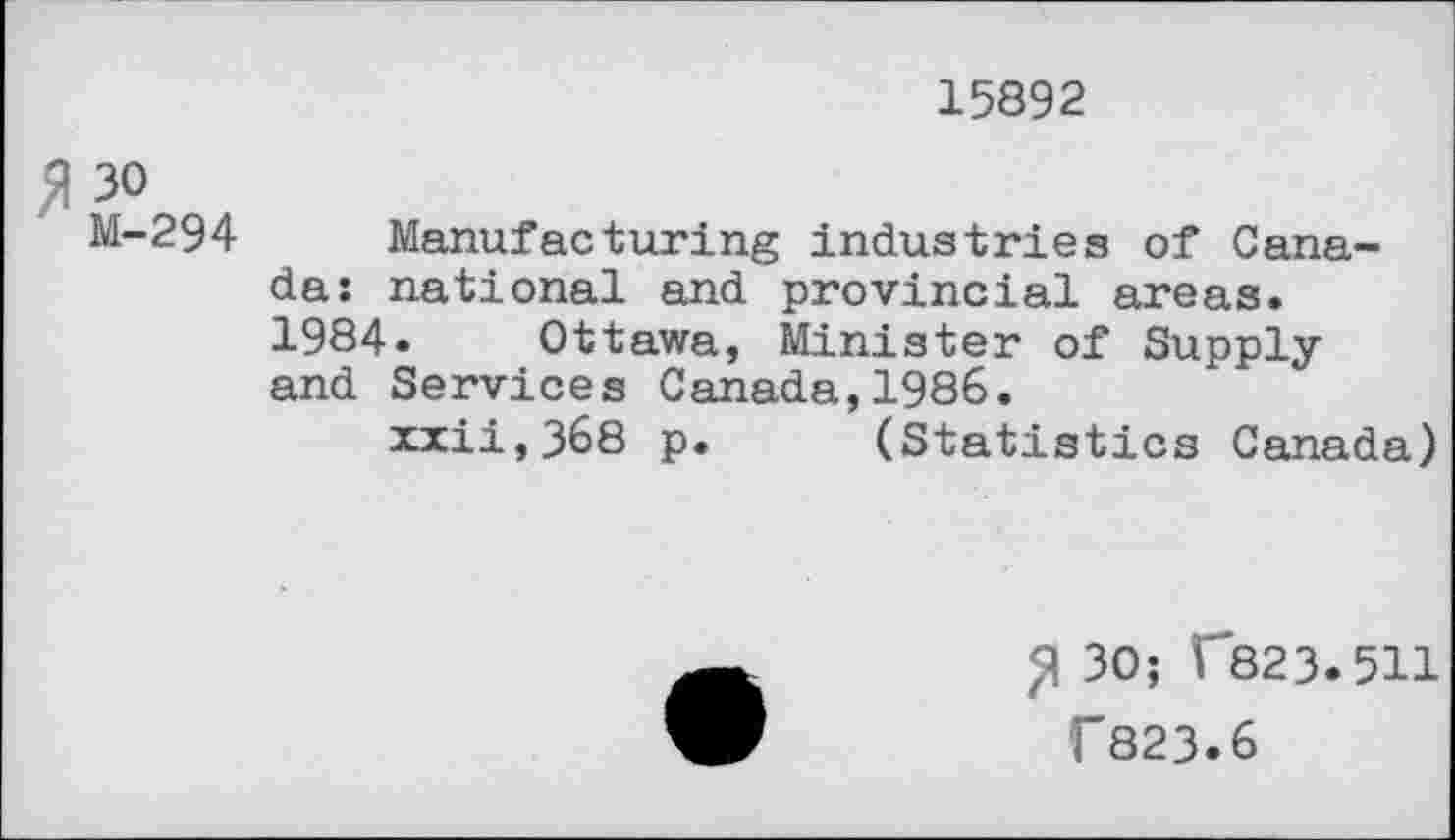 ﻿15892
# 30
M-294 Manufacturing industries of Canada: national and provincial areas. 1984» Ottawa, Minister of Supply and Services Canada,1986.
xxii,368 p. (Statistics Canada)
30; f823.511
T823.6